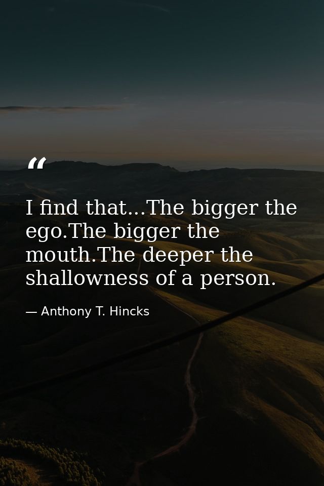 I find that...The bigger the ego.The bigger the mouth.The deeper the shallowness of a person. — Anthony T. Hincks