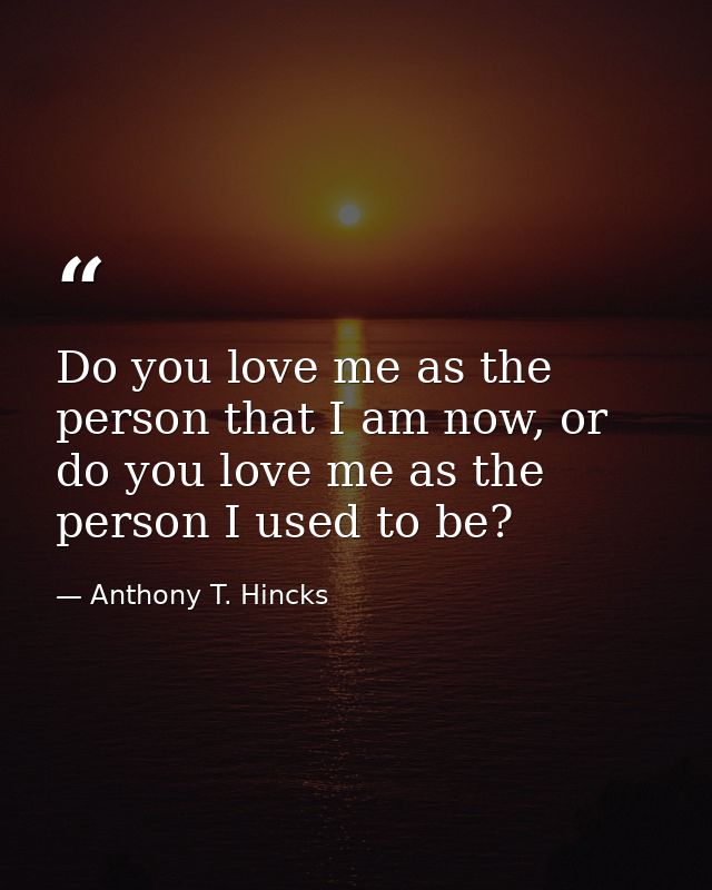 Do you love me as the person that I am now, or do you love me as the person I used to be? — Anthony T. Hincks