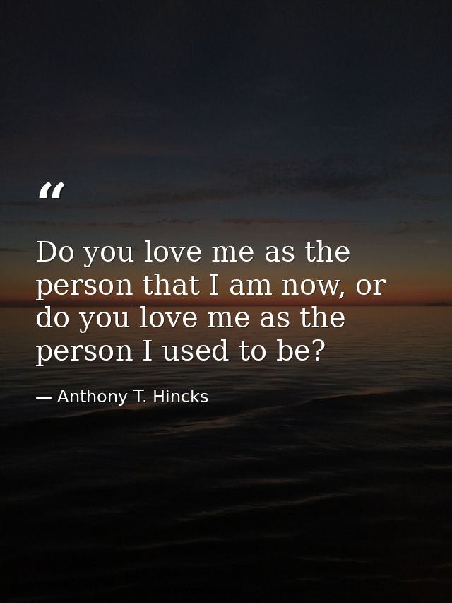 Do you love me as the person that I am now, or do you love me as the person I used to be? — Anthony T. Hincks