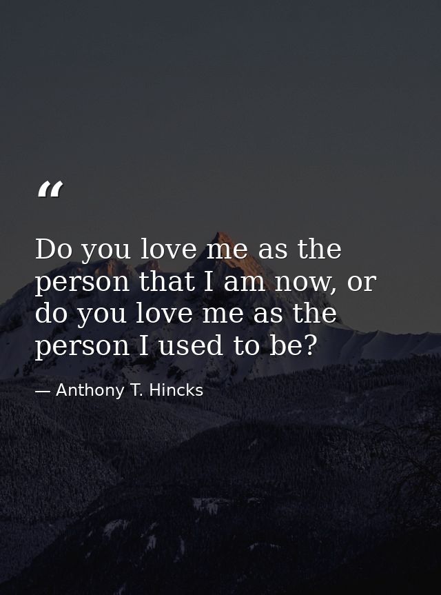 Do you love me as the person that I am now, or do you love me as the person I used to be? — Anthony T. Hincks