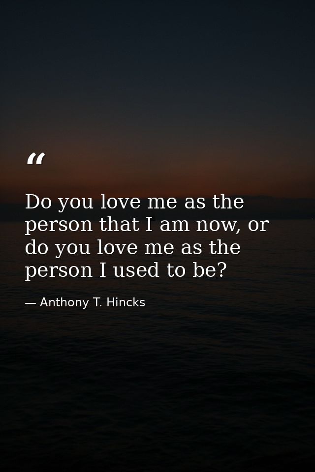 Do you love me as the person that I am now, or do you love me as the person I used to be? — Anthony T. Hincks