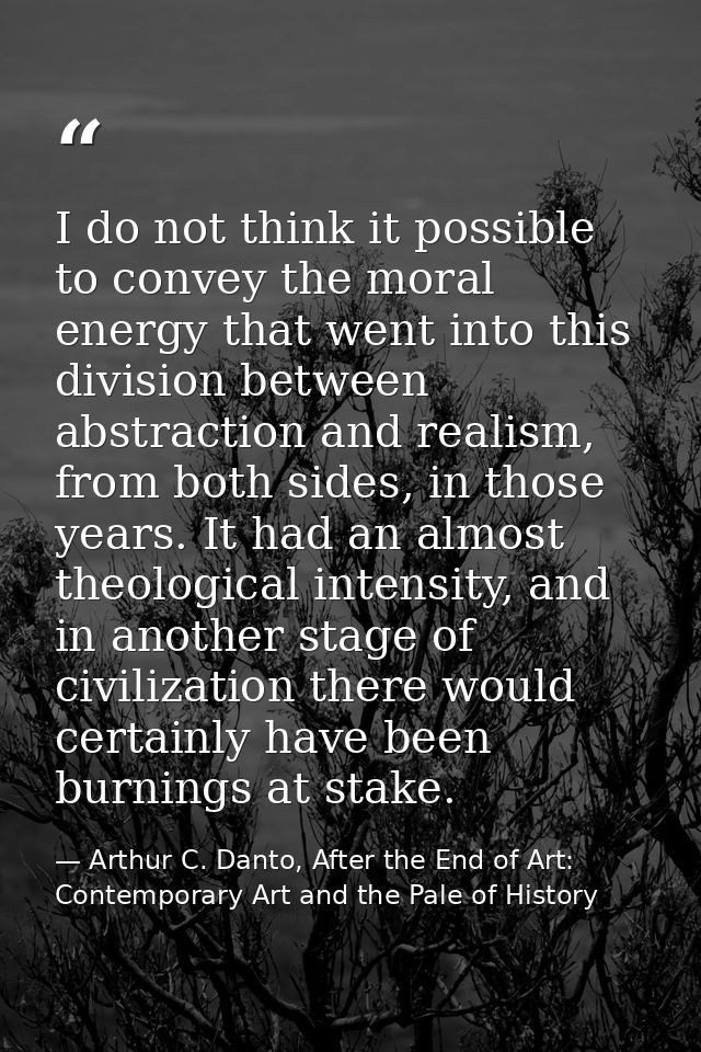 I do not think it possible to convey the moral energy that went into this division between abstraction and realism, from — Arthur C. Danto, After the End of Art: Contemporary Art and the Pale of History