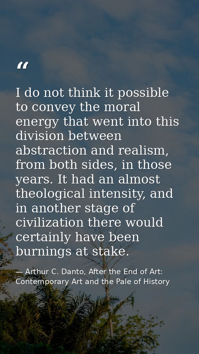 I do not think it possible to convey the moral energy that went into this division between abstraction and realism, from — Arthur C. Danto, After the End of Art: Contemporary Art and the Pale of History