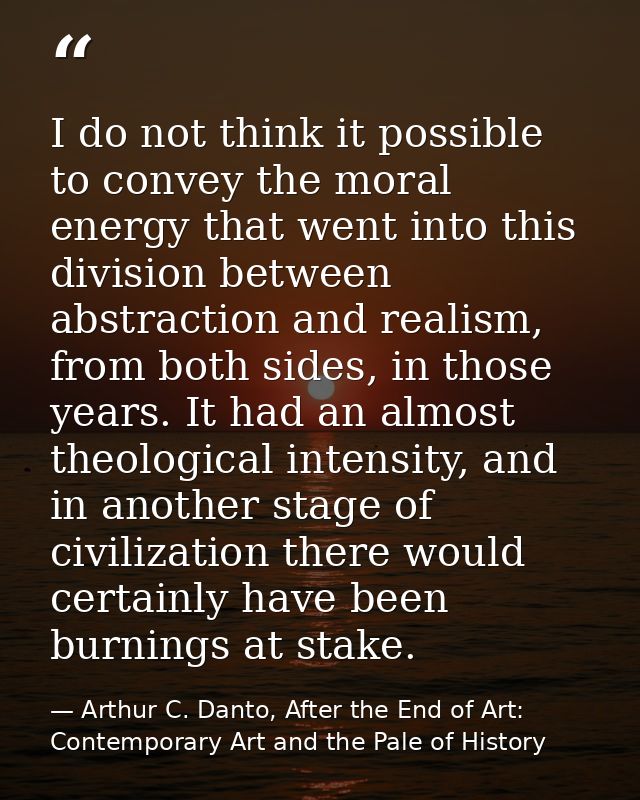 I do not think it possible to convey the moral energy that went into this division between abstraction and realism, from — Arthur C. Danto, After the End of Art: Contemporary Art and the Pale of History