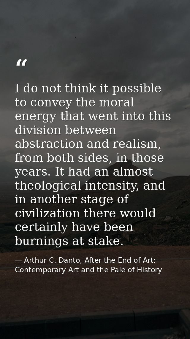 I do not think it possible to convey the moral energy that went into this division between abstraction and realism, from — Arthur C. Danto, After the End of Art: Contemporary Art and the Pale of History