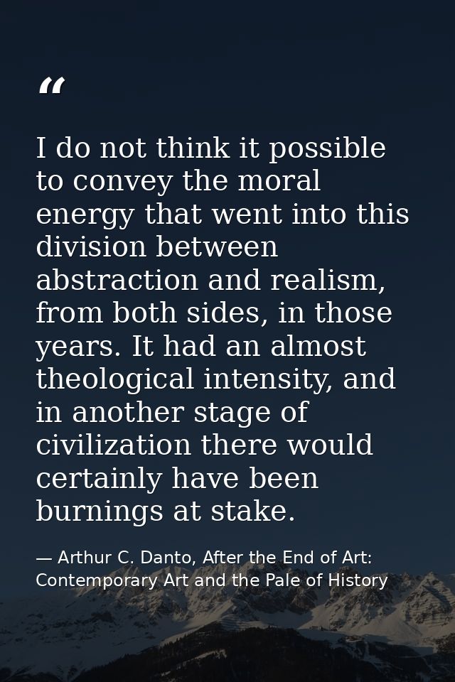 I do not think it possible to convey the moral energy that went into this division between abstraction and realism, from — Arthur C. Danto, After the End of Art: Contemporary Art and the Pale of History