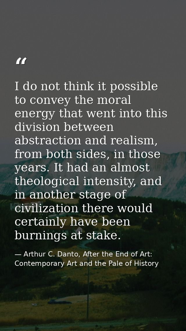 I do not think it possible to convey the moral energy that went into this division between abstraction and realism, from — Arthur C. Danto, After the End of Art: Contemporary Art and the Pale of History
