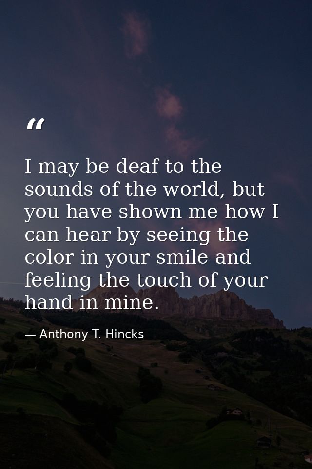 I may be deaf to the sounds of the world, but you have shown me how I can hear by seeing the color in your smile and fee — Anthony T. Hincks