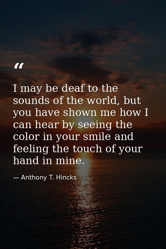 I may be deaf to the sounds of the world, but you have shown me how I can hear by seeing the color in your smile and fee — Anthony T. Hincks
