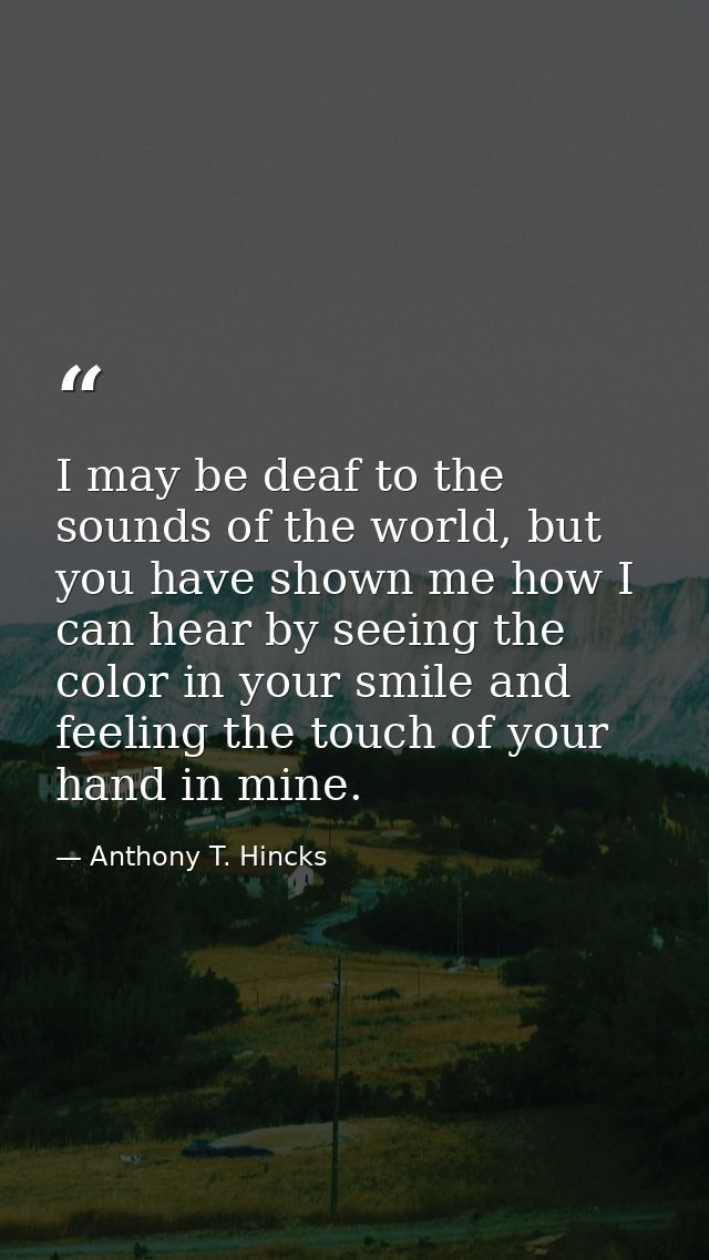 I may be deaf to the sounds of the world, but you have shown me how I can hear by seeing the color in your smile and fee — Anthony T. Hincks