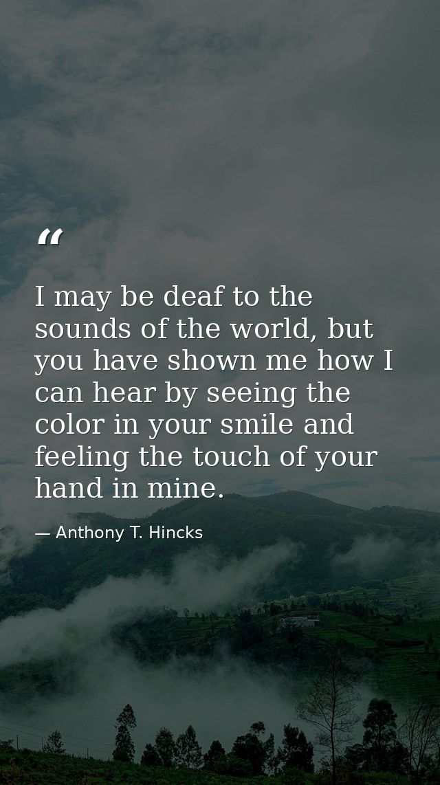 I may be deaf to the sounds of the world, but you have shown me how I can hear by seeing the color in your smile and fee — Anthony T. Hincks