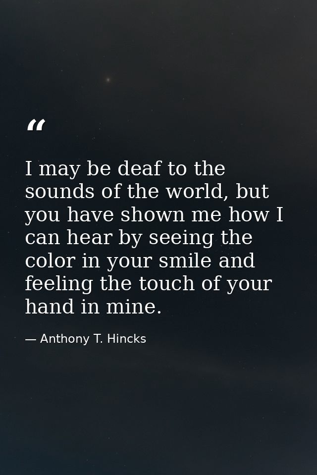 I may be deaf to the sounds of the world, but you have shown me how I can hear by seeing the color in your smile and fee — Anthony T. Hincks