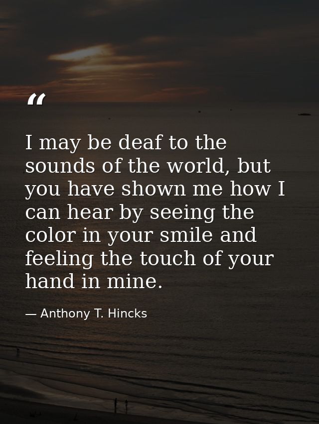 I may be deaf to the sounds of the world, but you have shown me how I can hear by seeing the color in your smile and fee — Anthony T. Hincks