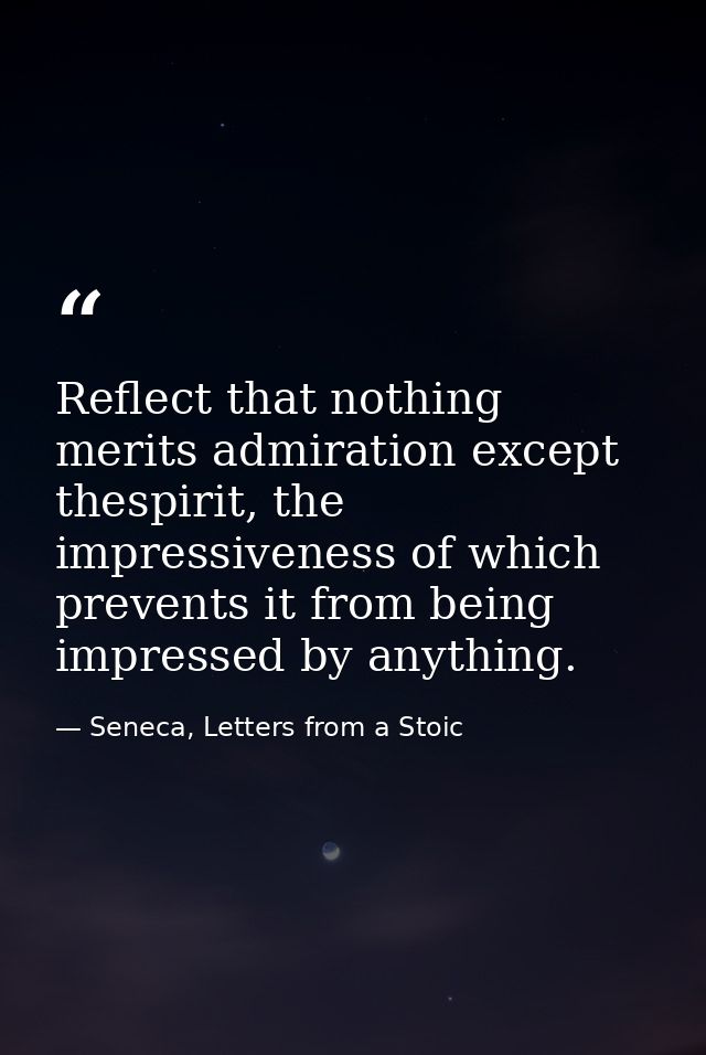 Reflect that nothing merits admiration except thespirit, the impressiveness of which prevents it from being impressed by — Seneca, Letters from a Stoic