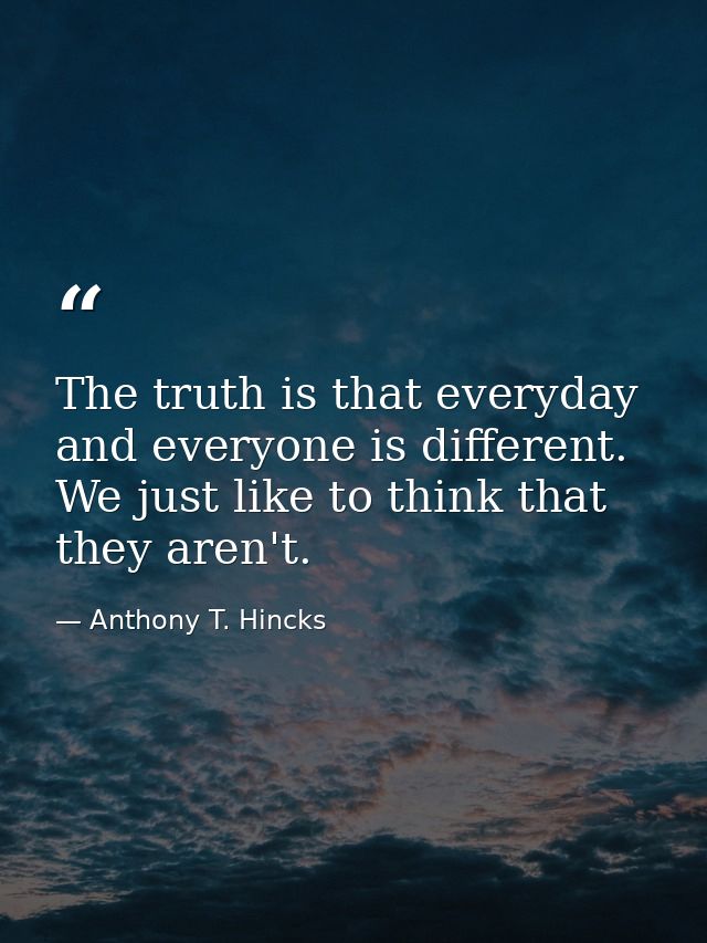 The truth is that everyday and everyone is different. We just like to think that they aren't. — Anthony T. Hincks