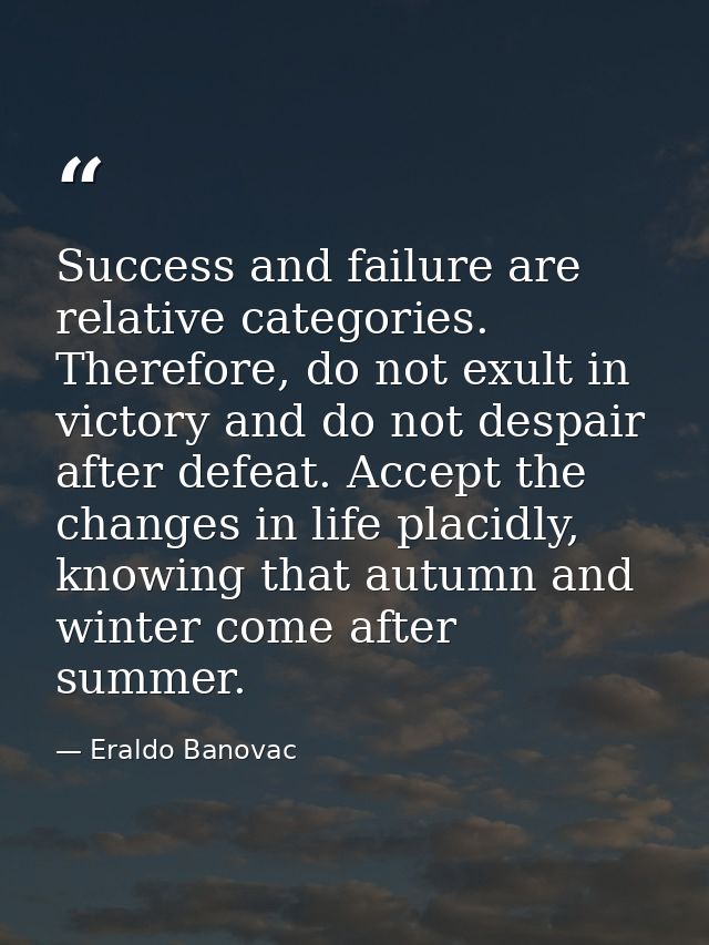 Success and failure are relative categories. Therefore, do not exult in victory and do not despair after defeat. Accept  — Eraldo Banovac
