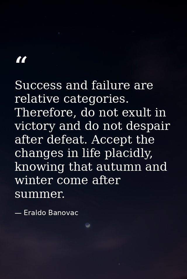 Success and failure are relative categories. Therefore, do not exult in victory and do not despair after defeat. Accept  — Eraldo Banovac
