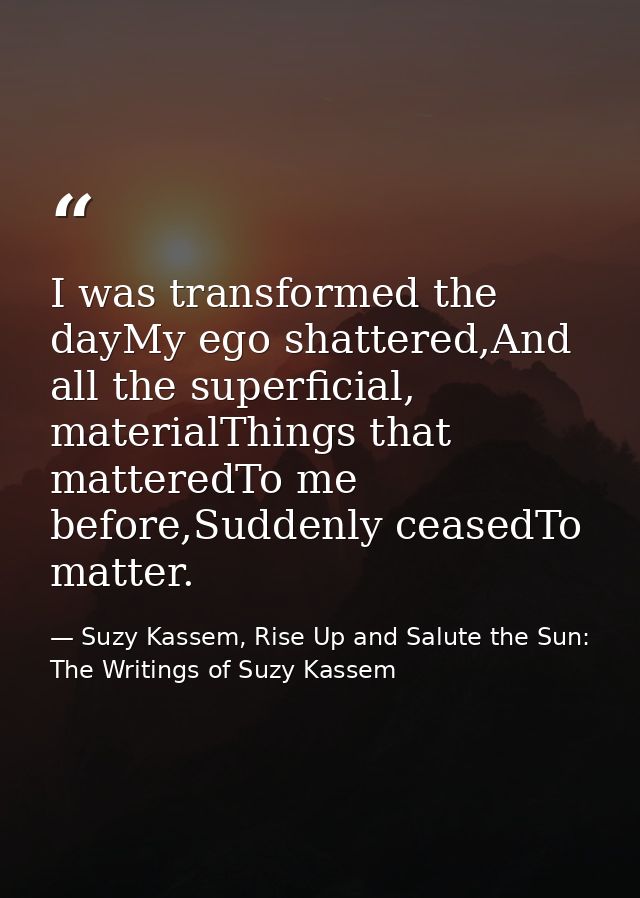 I was transformed the dayMy ego shattered,And all the superficial, materialThings that matteredTo me before,Suddenly cea — Suzy Kassem, Rise Up and Salute the Sun: The Writings of Suzy Kassem