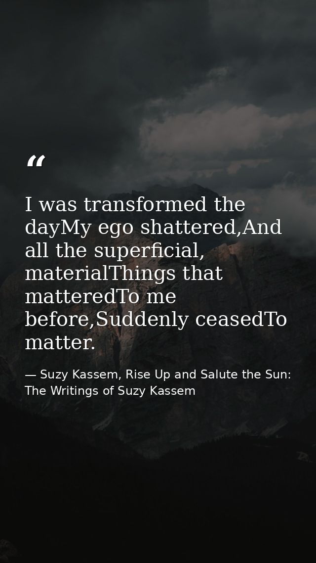 I was transformed the dayMy ego shattered,And all the superficial, materialThings that matteredTo me before,Suddenly cea — Suzy Kassem, Rise Up and Salute the Sun: The Writings of Suzy Kassem