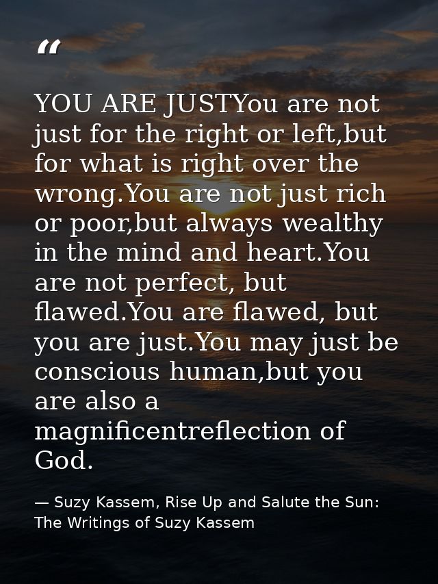 YOU ARE JUSTYou are not just for the right or left,but for what is right over the wrong.You are not just rich or poor,bu — Suzy Kassem, Rise Up and Salute the Sun: The Writings of Suzy Kassem