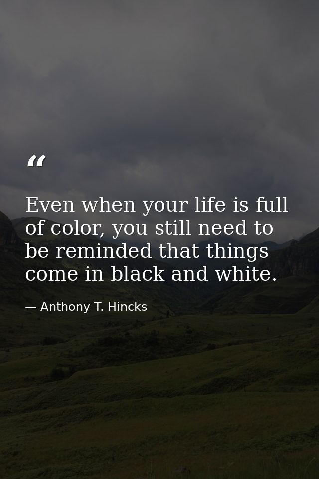 Even when your life is full of color, you still need to be reminded that things come in black and white. — Anthony T. Hincks