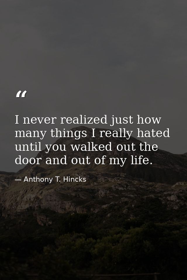 I never realized just how many things I really hated until you walked out the door and out of my life. — Anthony T. Hincks