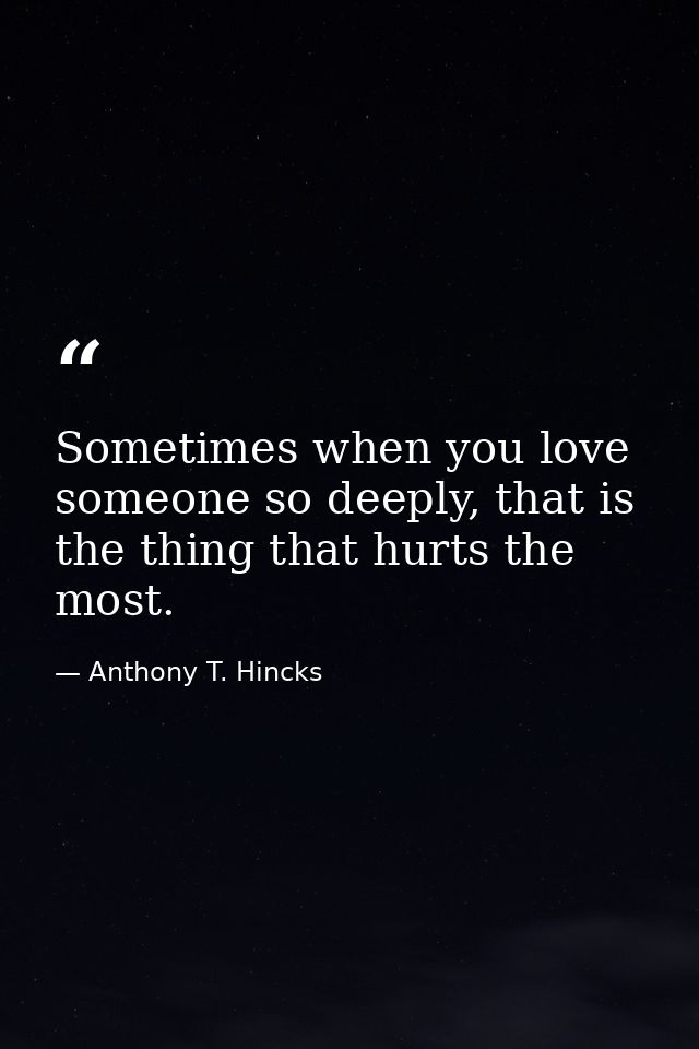 Sometimes when you love someone so deeply, that is the thing that hurts the most. — Anthony T. Hincks