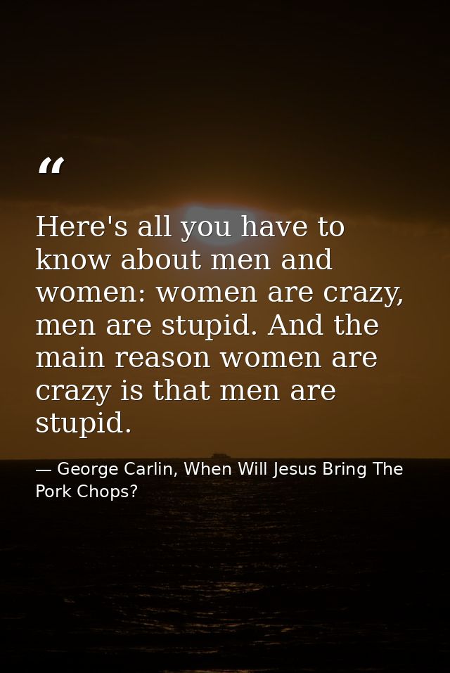 Here's all you have to know about men and women: women are crazy, men are stupid. And the main reason women are crazy is — George Carlin, When Will Jesus Bring The Pork Chops?