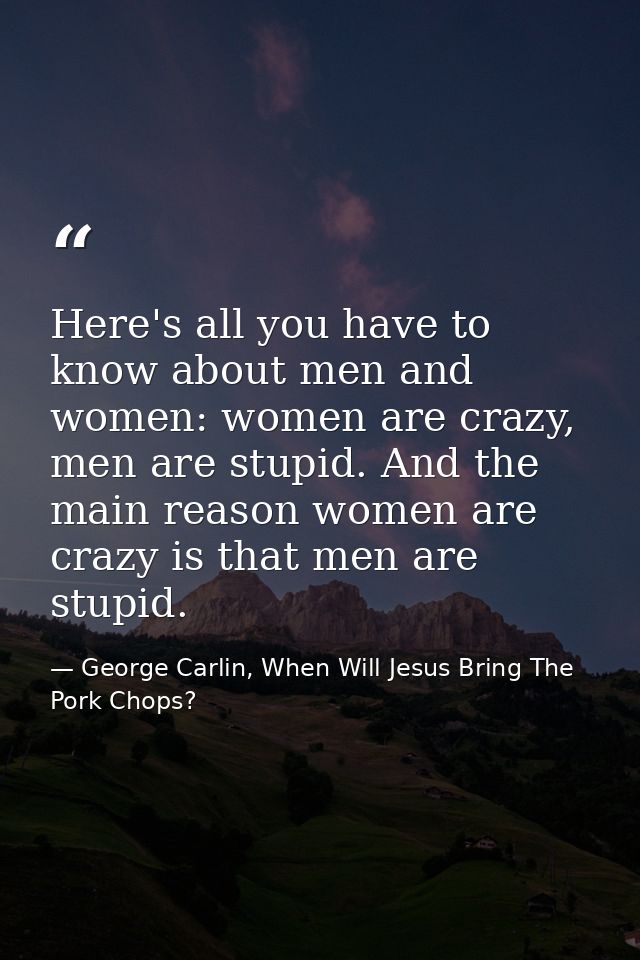 Here's all you have to know about men and women: women are crazy, men are stupid. And the main reason women are crazy is — George Carlin, When Will Jesus Bring The Pork Chops?