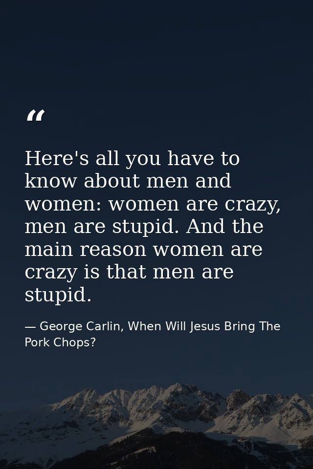 Here's all you have to know about men and women: women are crazy, men are stupid. And the main reason women are crazy is — George Carlin, When Will Jesus Bring The Pork Chops?