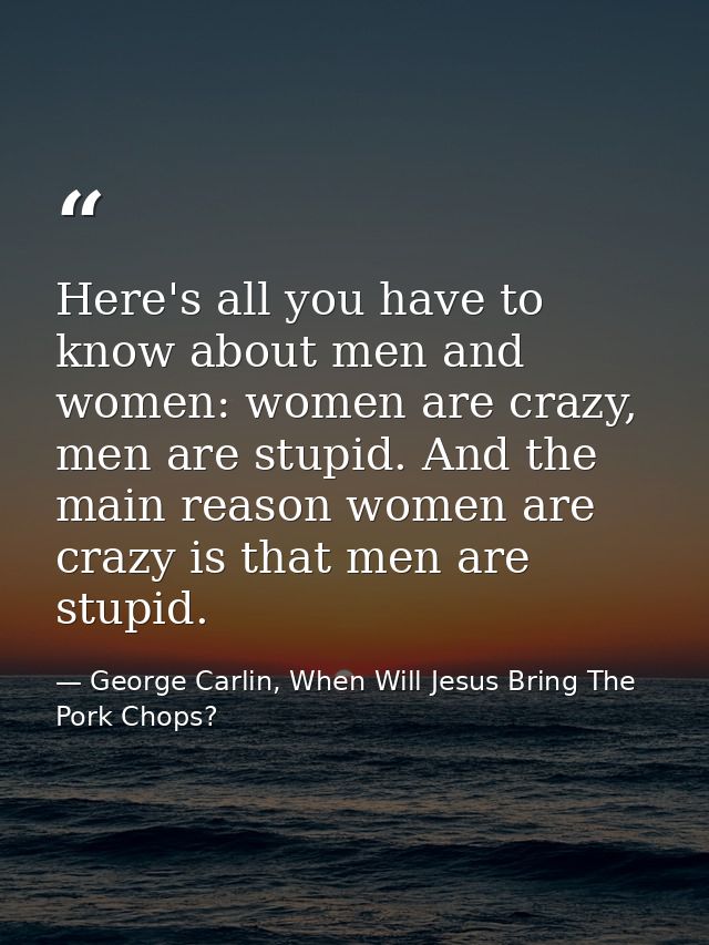 Here's all you have to know about men and women: women are crazy, men are stupid. And the main reason women are crazy is — George Carlin, When Will Jesus Bring The Pork Chops?