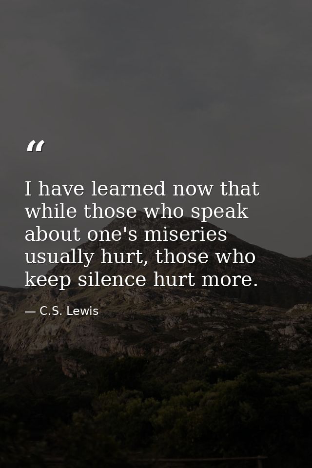 I have learned now that while those who speak about one's miseries usually hurt, those who keep silence hurt more. — C.S. Lewis