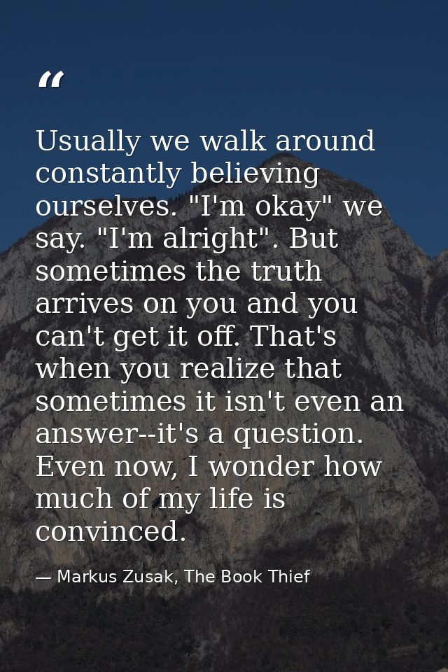 Usually we walk around constantly believing ourselves. "I'm okay" we say. "I'm alright". But sometimes the truth arrives — Markus Zusak, The Book Thief