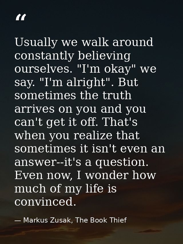 Usually we walk around constantly believing ourselves. "I'm okay" we say. "I'm alright". But sometimes the truth arrives — Markus Zusak, The Book Thief