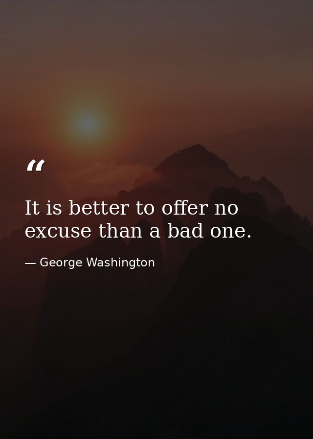 It is better to offer no excuse than a bad one. — George Washington