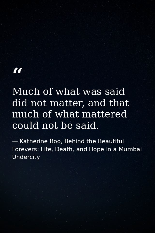 Much of what was said did not matter, and that much of what mattered could not be said. — Katherine Boo, Behind the Beautiful Forevers: Life, Death, and Hope in a Mumbai Undercity