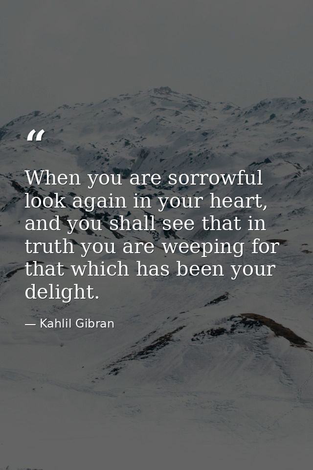 When you are sorrowful look again in your heart, and you shall see that in truth you are weeping for that which has been — Kahlil Gibran