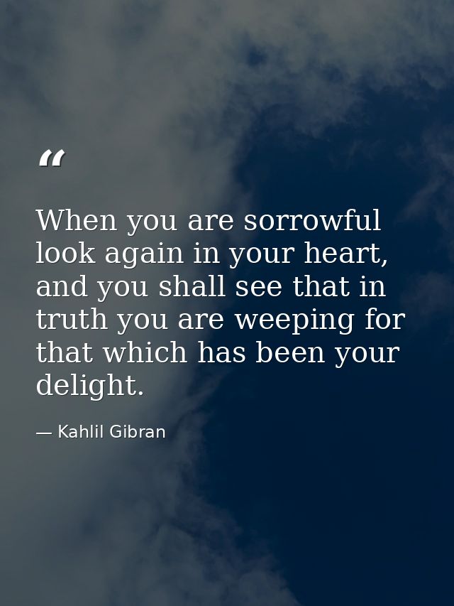 When you are sorrowful look again in your heart, and you shall see that in truth you are weeping for that which has been — Kahlil Gibran