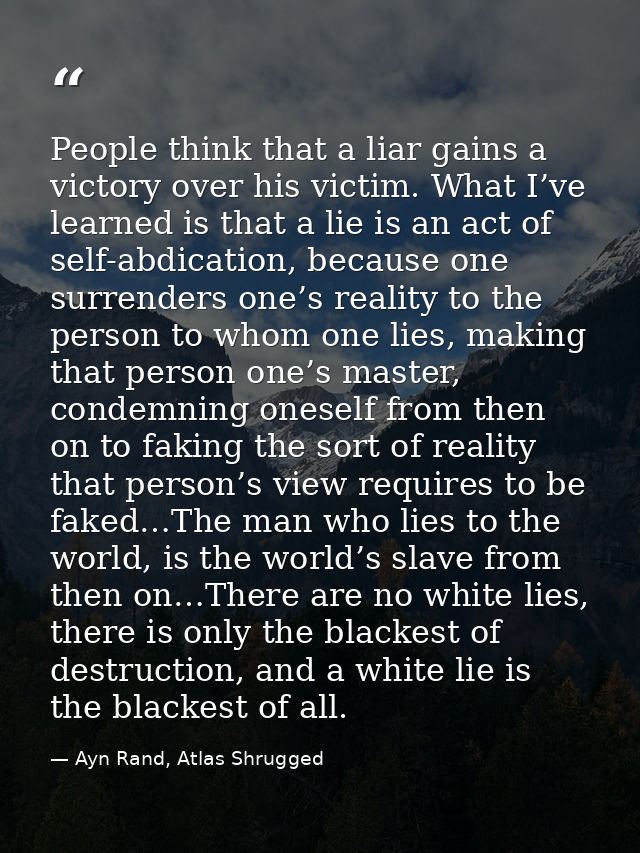 People think that a liar gains a victory over his victim. What I’ve learned is that a lie is an act of self-abdication,  — Ayn Rand, Atlas Shrugged