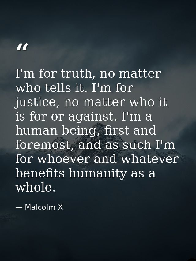 I'm for truth, no matter who tells it. I'm for justice, no matter who it is for or against. I'm a human being, first and — Malcolm X