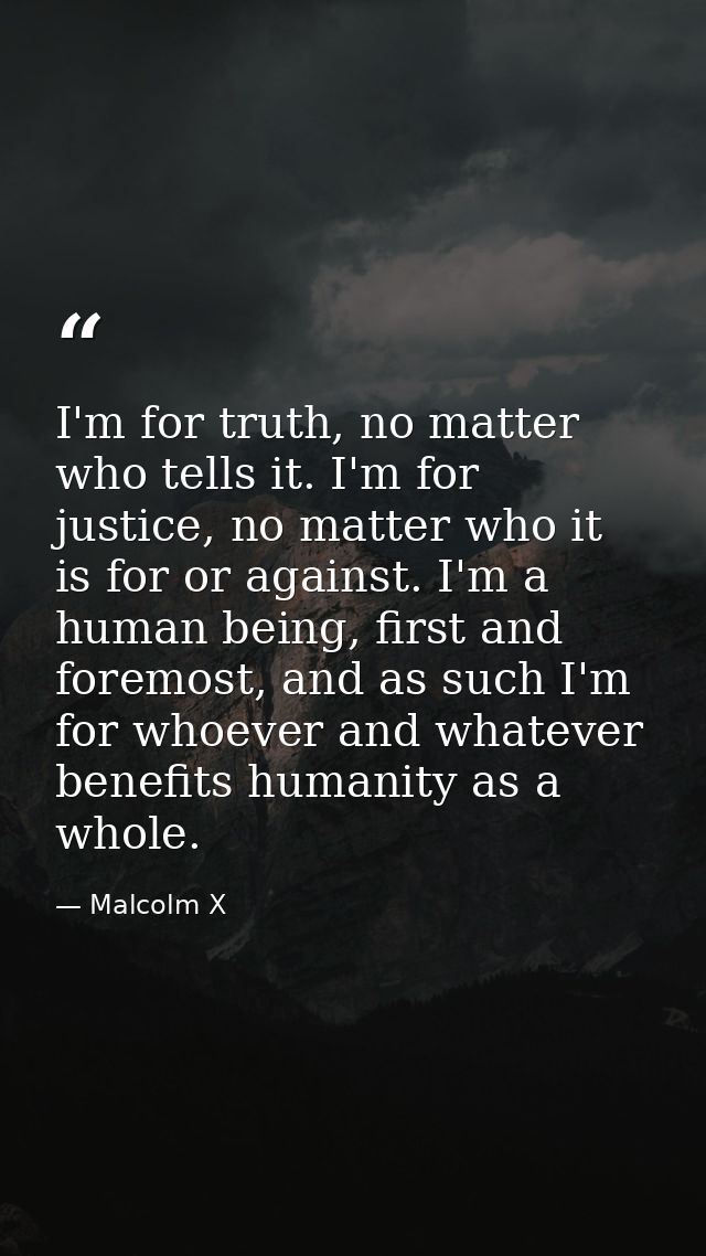 I'm for truth, no matter who tells it. I'm for justice, no matter who it is for or against. I'm a human being, first and — Malcolm X