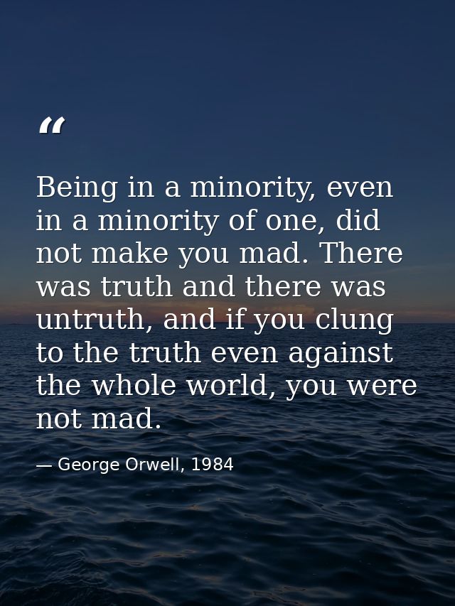 Being in a minority, even in a minority of one, did not make you mad. There was truth and there was untruth, and if you  — George Orwell, 1984