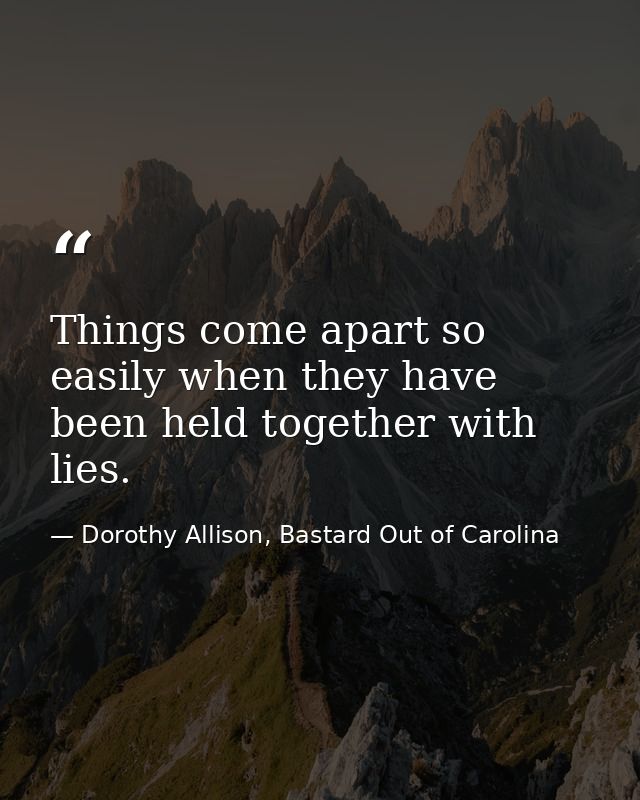Things come apart so easily when they have been held together with lies. — Dorothy Allison, Bastard Out of Carolina