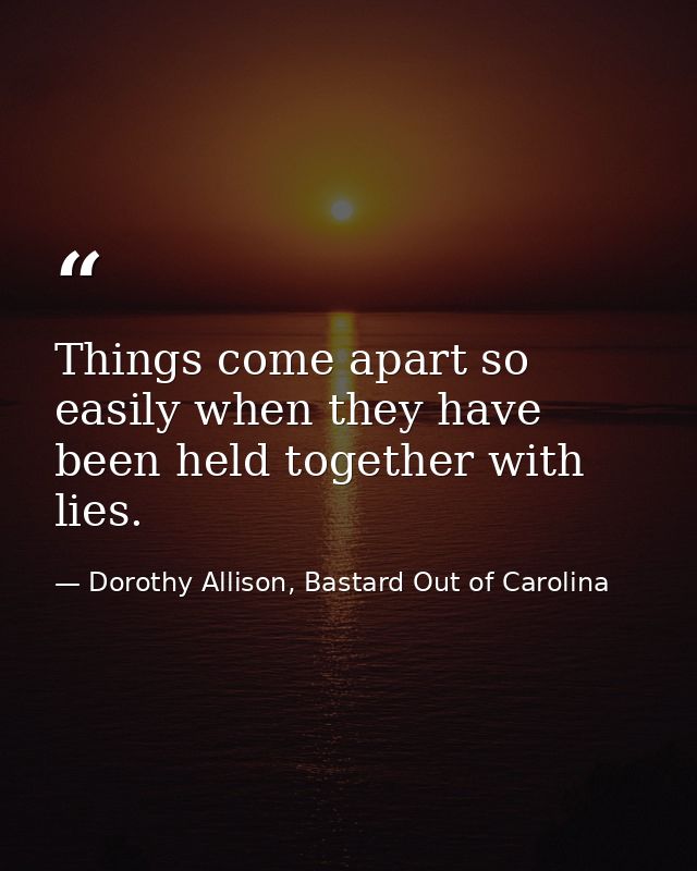 Things come apart so easily when they have been held together with lies. — Dorothy Allison, Bastard Out of Carolina