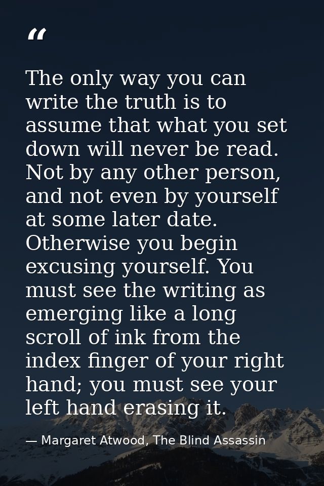 The only way you can write the truth is to assume that what you set down will never be read. Not by any other person, an — Margaret Atwood, The Blind Assassin
