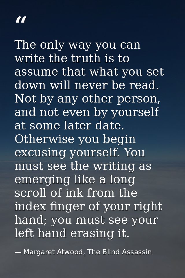 The only way you can write the truth is to assume that what you set down will never be read. Not by any other person, an — Margaret Atwood, The Blind Assassin