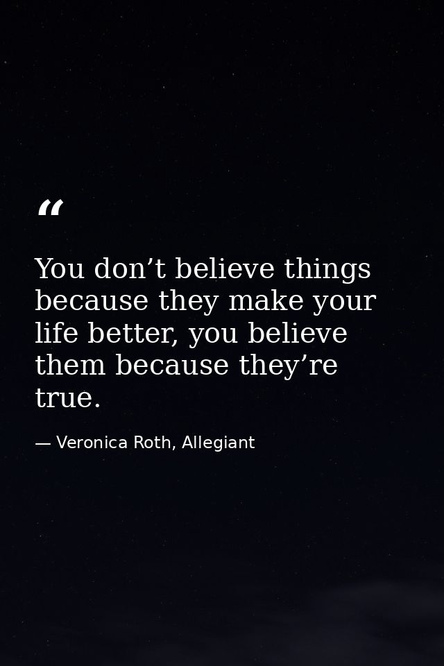 You don’t believe things because they make your life better, you believe them because they’re true. — Veronica Roth, Allegiant