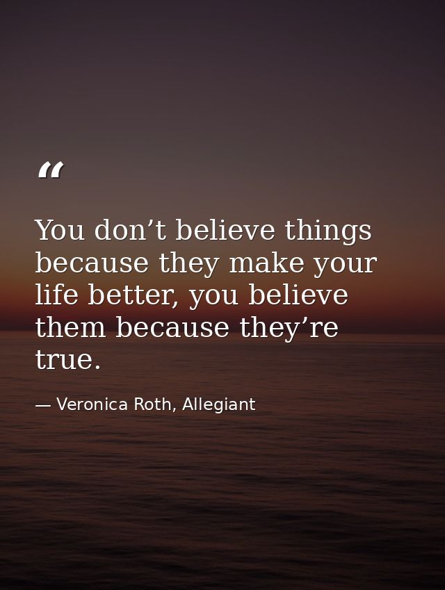 You don’t believe things because they make your life better, you believe them because they’re true. — Veronica Roth, Allegiant