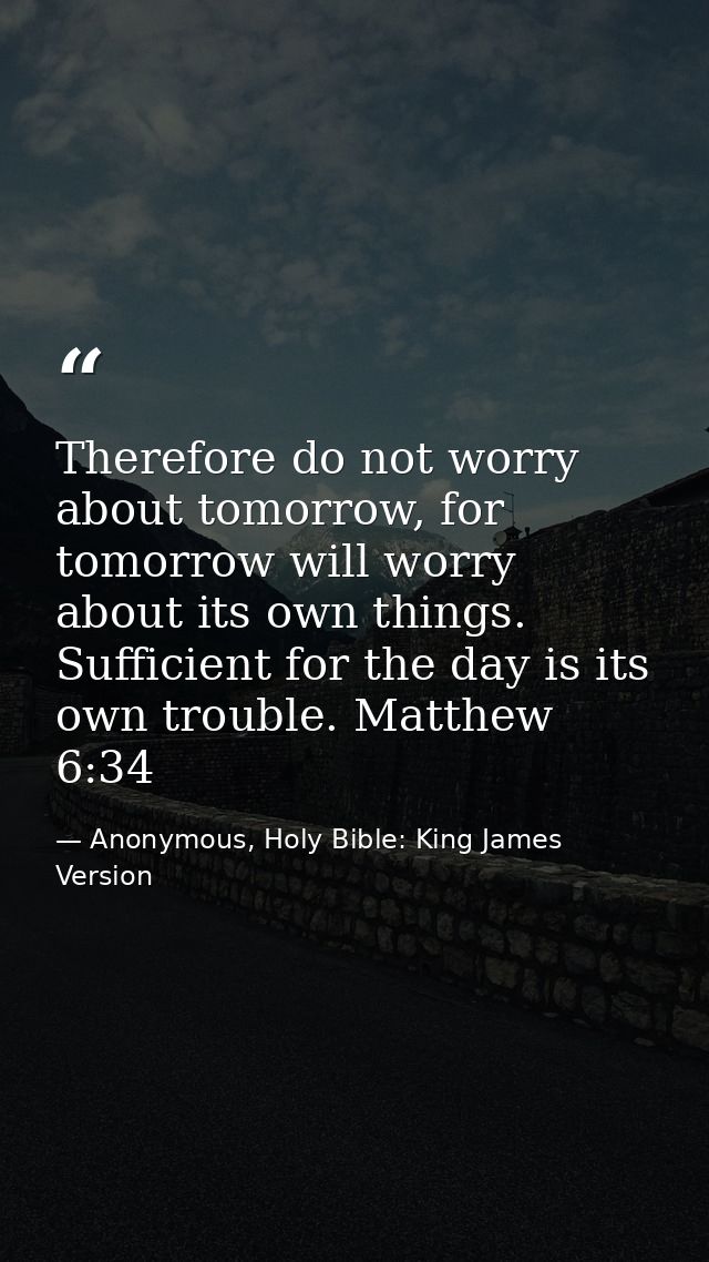 Therefore do not worry about tomorrow, for tomorrow will worry about its own things. Sufficient for the day is its own t — Anonymous, Holy Bible: King James Version