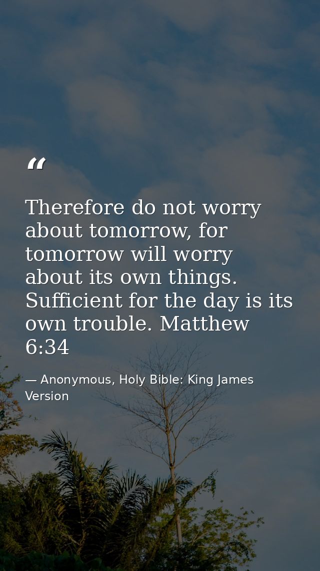 Therefore do not worry about tomorrow, for tomorrow will worry about its own things. Sufficient for the day is its own t — Anonymous, Holy Bible: King James Version